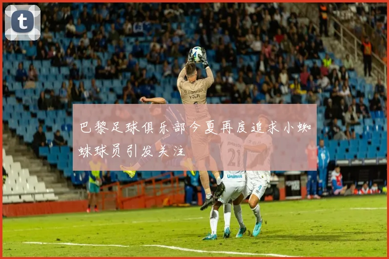 巴黎足球俱乐部今夏再度追求小蜘蛛球员引发关注