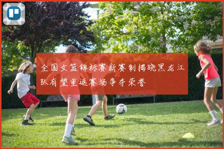 全国女篮锦标赛新赛制揭晓黑龙江队有望重返赛场争夺荣誉
