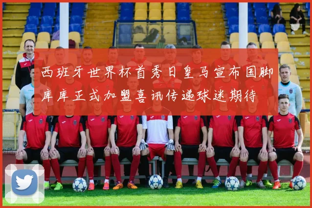 西班牙世界杯首秀日皇马宣布国脚库库正式加盟喜讯传递球迷期待