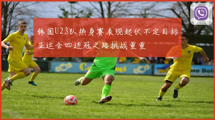 韩国U23队热身赛表现起伏不定目标亚运会四连冠之路挑战重重