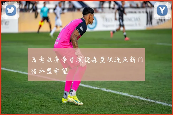 马竞放弃争夺埃德森曼联迎来新门将加盟希望