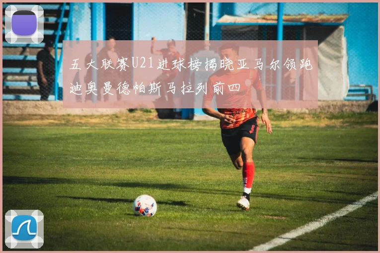 五大联赛U21进球榜揭晓亚马尔领跑迪奥曼德帕斯马拉列前四