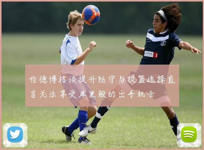 伦德博格谈提升防守与投篮选择直言无法享受库里般的出手机会