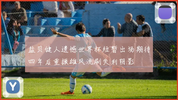 盐贝健人遗憾世界杯短暂出场期待四年后重振雄风洗刷失利阴影