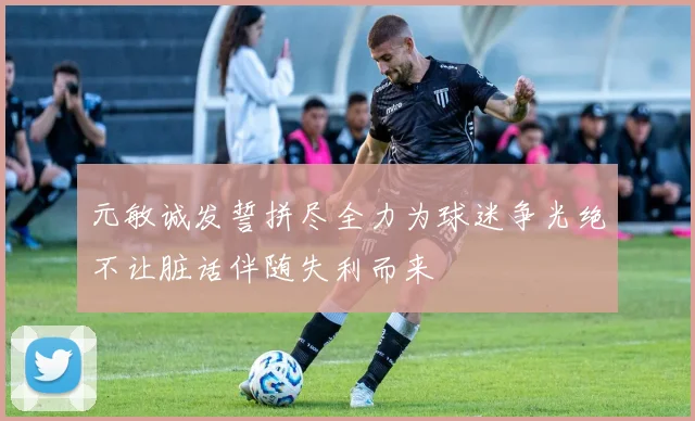元敏诚发誓拼尽全力为球迷争光绝不让脏话伴随失利而来