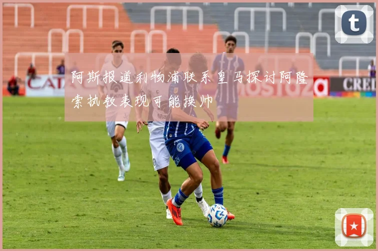 阿斯报道利物浦联系皇马探讨阿隆索执教表现可能换帅