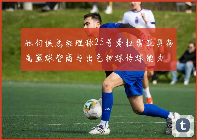 独行侠总经理称25号秀拉雷亚具备高篮球智商与出色控球传球能力