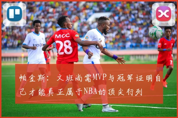 帕金斯：文班尚需MVP与冠军证明自己才能真正属于NBA的顶尖行列