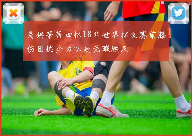 乌姆蒂蒂回忆18年世界杯决赛前膝伤困扰全力以赴无暇顾及