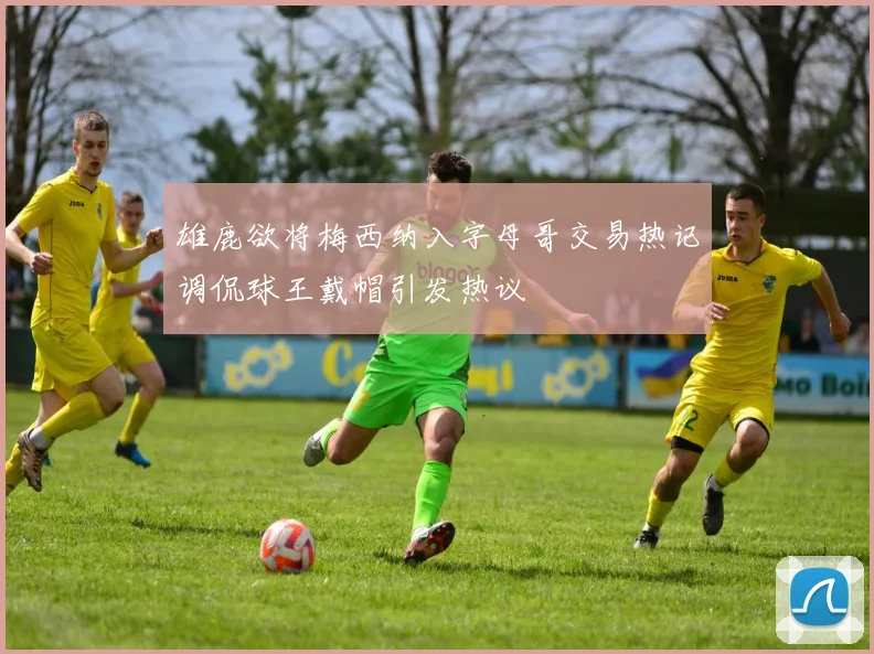 雄鹿欲将梅西纳入字母哥交易热记调侃球王戴帽引发热议