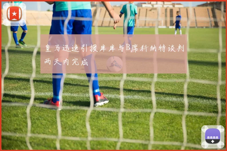 皇马迅速引援库库与B席科纳特谈判两天内完成
