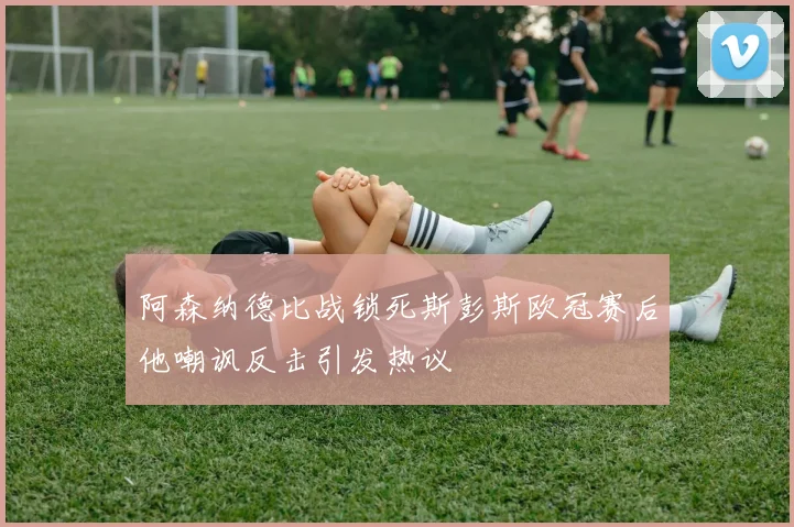 阿森纳德比战锁死斯彭斯欧冠赛后他嘲讽反击引发热议